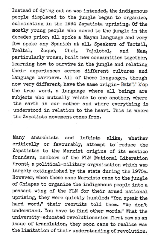 Instead of dying out as was intended, the indigenous people displaced to the jungle began to organize, culminating in the 1994 Zapatista uprising. Of the mostly young people who moved to the jungle in the decades prior, all spoke a Mayan language and very few spoke any Spanish at all. Speakers of Tsotsil, Tzeltal, Zoque, Chol, Tojolobal, and Mam, particularly women, built new conmunities together, learning how to survive in the jungle and relating their experiences across different cultures and language barriers. All of these languages, though now very different, have the same origin- Bats’y’ k’op the true word, a language where all beings are subjects who mutually relate to one another, where the earth is our mother and where everything is understood in relation to the heart. This is where the Zapatista movement comes from.  Many enarchists and leftists alike, whether critically or favourably, attempt to reduce the Zapatistas to the Marxist origins of its mestizo founders, members of the FLN (National Liberation Front), a political-military organization which was largely extinguished by the state during the 1970s. However, when these same Marxists came to the jungle of Chiapas to organize the indigenous people into a peasant wing of the FLN for their armed national uprising, they were quickly humbled: “You speak the hard word,” their recruits told them. “Fe dom’t understand. You have to find other words.” What the university-educated revolutionaries first saw as an issue of translation, they soon came to realize was the Limitation of their understanding of revolution. 